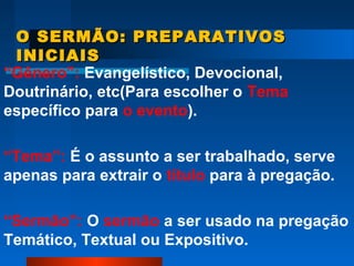 O SERMÃO: PREPARATIVOSO SERMÃO: PREPARATIVOS
INICIAISINICIAIS
“Gênero”: Evangelístico, Devocional,
Doutrinário, etc(Para escolher o Tema
específico para o evento).
“Tema”: É o assunto a ser trabalhado, serve
apenas para extrair o título para à pregação.
“Sermão”: O sermão a ser usado na pregação
Temático, Textual ou Expositivo.
 