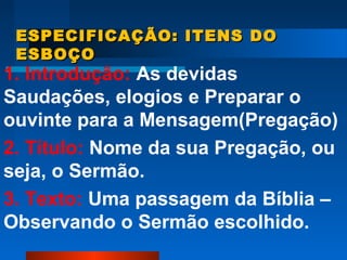 ESPECIFICAÇÃO: ITENS DOESPECIFICAÇÃO: ITENS DO
ESBOÇOESBOÇO
1. Introdução: As devidas
Saudações, elogios e Preparar o
ouvinte para a Mensagem(Pregação)
2. Título: Nome da sua Pregação, ou
seja, o Sermão.
3. Texto: Uma passagem da Bíblia –
Observando o Sermão escolhido.
 