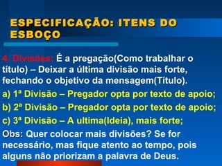 ESPECIFICAÇÃO: ITENS DOESPECIFICAÇÃO: ITENS DO
ESBOÇOESBOÇO
4. Divisões: É a pregação(Como trabalhar o
título) – Deixar a última divisão mais forte,
fechando o objetivo da mensagem(Título).
a) 1ª Divisão – Pregador opta por texto de apoio;
b) 2ª Divisão – Pregador opta por texto de apoio;
c) 3ª Divisão – A ultima(Ideia), mais forte;
Obs:Obs: Quer colocar mais divisões? Se for
necessário, mas fique atento ao tempo, pois
alguns não priorizam a palavra de Deus.
 