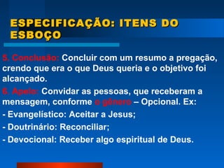 ESPECIFICAÇÃO: ITENS DOESPECIFICAÇÃO: ITENS DO
ESBOÇOESBOÇO
5. Conclusão: Concluir com um resumo a pregação,
crendo que era o que Deus queria e o objetivo foi
alcançado.
6. Apelo: Convidar as pessoas, que receberam a
mensagem, conforme o gênero – Opcional. Ex:
- Evangelístico: Aceitar a Jesus;
- Doutrinário: Reconciliar;
- Devocional: Receber algo espiritual de Deus.
 