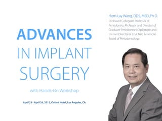 ADVANCES
IN IMPLANT
SURGERY
with Hands-On Workshop
April 25 - April 26, 2015, Oxford Hotel, Los Angeles, CA
Hom-Lay Wang, DDS, MSD.,Ph D.
Endowed Collegiate Professor of
Periodontics Professor and Director of
Graduate Periodontics Diplomate and
Former Director & Co-Chair, American
Board of Periodontology
 