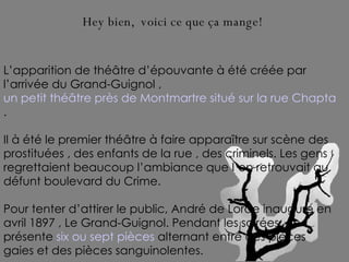 L’apparition de théâtre d’épouvante à été créée par l’arrivée du Grand-Guignol ,  un petit théâtre près de Montmartre situé sur la rue Chaptal à Paris .  Il à été le premier théâtre à faire apparaître sur scène des prostituées , des enfants de la rue , des criminels. Les gens regrettaient beaucoup l’ambiance que l’on retrouvait au défunt boulevard du Crime.  Pour tenter d’attirer le public, André de Lorde inaugure en avril 1897 , Le Grand-Guignol. Pendant les soirées, on présente  six ou sept pièces  alternant entre des pièces gaies et des pièces sanguinolentes.   Hey bien,  voici ce que ça mange! 