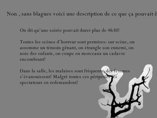 Non , sans blagues voici une description de ce que ça pouvait être… On dit qu’une soirée pouvait durer plus de 4h30!  Toutes les scènes d’horreur sont permises: sur scène, on assomme un témoin gênant, on étrangle son ennemi, on noie des enfants, on coupe en morceaux un cadavre encombrant!  Dans la salle, les malaises sont fréquents, des femmes s’évanouissent! Malgré toutes ces péripéties les spectateurs en redemandent! 