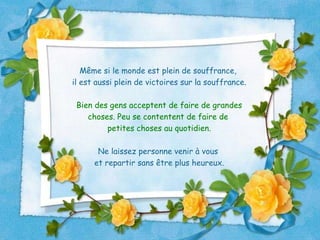 Même si le monde est plein de souffrance,  il est aussi plein de victoires sur la souffrance. Bien des gens acceptent de faire de grandes choses. Peu se contentent de faire de  petites choses au quotidien. Ne laissez personne venir à vous  et repartir sans être plus heureux. 
