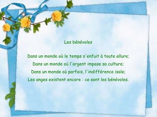Les bénévoles Dans un monde où le temps s'enfuit à toute allure; Dans un monde où l'argent impose sa culture; Dans un monde où parfois, l'indifférence isole; Les anges existent encore : ce sont les bénévoles. 