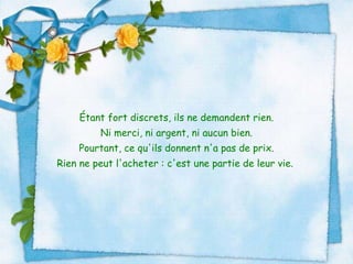 Étant fort discrets, ils ne demandent rien. Ni merci, ni argent, ni aucun bien. Pourtant, ce qu'ils donnent n'a pas de prix. Rien ne peut l'acheter : c'est une partie de leur vie.  