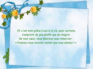 Et c'est bien grâce à eux si la vie, pour certains, s’empreint de joie plutôt que de chagrin.  De tout cœur, nous désirons vous remercier :  « Puissiez-vous recevoir autant que vous donnez ! »     