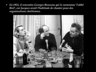 En 1955, il rencontre Georges Brassens qui le surnomme 'l'abbé Brel', car Jacques avait l'habitude de chanter pour des organisations chrétiennes.  