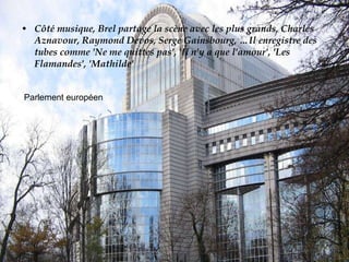 Côté musique, Brel partage la scène avec les plus grands, Charles Aznavour, Raymond Devos, Serge Gainsbourg, …Il enregistre des tubes comme 'Ne me quittes pas', 'Il n'y a que l'amour', 'Les Flamandes', 'Mathilde' Parlement européen 