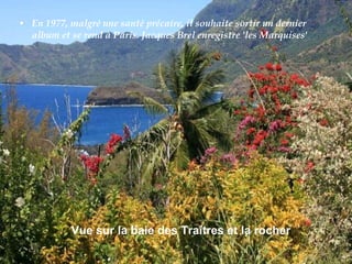 En 1977, malgré une santé précaire, il souhaite sortir un dernier album et se rend à Paris. Jacques Brel enregistre 'les Marquises' Vue sur la baie des Traîtres et la rocher   