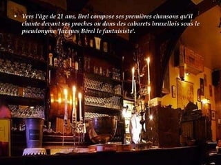 Vers l'âge de 21 ans, Brel compose ses premières chansons qu'il chante devant ses proches ou dans des cabarets bruxellois sous le pseudonyme 'Jacques Bérel le fantaisiste'.  
