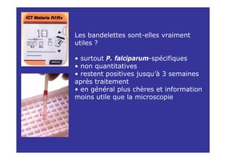 Les bandelettes sont-elles vraiment
utiles ?

• surtout P. falciparum-spécifiques
• non quantitatives
• restent positives jusqu’à 3 semaines
après traitement
• en général plus chères et information
moins utile que la microscopie
 
