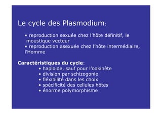 Le cycle des Plasmodium:
  • reproduction sexuée chez l’hôte définitif, le
   moustique vecteur
  • reproduction asexuée chez l’hôte intermédiaire,
  l’Homme

Caractéristiques du cycle:
       • haploide, sauf pour l’ookinète
       • division par schizogonie
       • fléxibilité dans les choix
       • spécificité des cellules hôtes
       • énorme polymorphisme
 