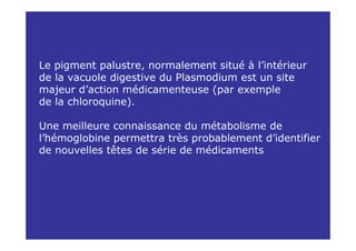 Le pigment palustre, normalement situé à l’intérieur
de la vacuole digestive du Plasmodium est un site
majeur d’action médicamenteuse (par exemple
de la chloroquine).

Une meilleure connaissance du métabolisme de
l’hémoglobine permettra très probablement d’identifier
de nouvelles têtes de série de médicaments
 