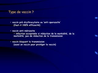 Type de vaccin ?


 • vaccin pré-érythrocytaire ou ‘anti-sporozoite’
    (faut-il 100% efficacité)

 • vaccin anti-mérozoite
    • infection acceptable si réduction de la morbidité, de la
    morbidité, pas de réduction de la transmission

 • vaccin bloquant la transmission
    (aussi un vaccin pour protéger le vaccin)
 