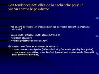 Les tendances actuelles de la recherche pour un
vaccin contre le paludisme




• Pas encore de vaccin (et probablement pas de vaccin pendant la prochaine
   decennie)

• Vaccin multi-antigène, multi-stade (NYVAC 7)
• Nouveaux adjuvants
• Nouvelle présentation (vaccin ADN)

Et surtout: que faire en attendant le vaccin ?
   • moustiquaires imprégnées (même résultat qu’un vaccin pré-érythrocytaire)
   • traitement intermittent chez l’enfant (permettant acquisition de l’immunité
   sans morbidité/mortalité)
 
