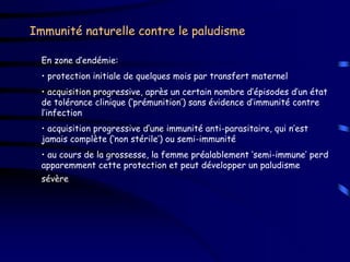 Immunité naturelle contre le paludisme

  En zone d’endémie:
  • protection initiale de quelques mois par transfert maternel
  • acquisition progressive, après un certain nombre d’épisodes d’un état
  de tolérance clinique (‘prémunition’) sans évidence d’immunité contre
  l’infection
  • acquisition progressive d’une immunité anti-parasitaire, qui n’est
  jamais complète (‘non stérile’) ou semi-immunité
  • au cours de la grossesse, la femme préalablement ‘semi-immune’ perd
  apparemment cette protection et peut développer un paludisme
  sévère
 