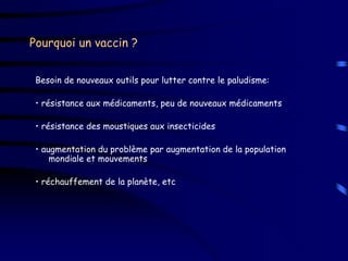Pourquoi un vaccin ?


 Besoin de nouveaux outils pour lutter contre le paludisme:

 • résistance aux médicaments, peu de nouveaux médicaments

 • résistance des moustiques aux insecticides

 • augmentation du problème par augmentation de la population
     mondiale et mouvements

 • réchauffement de la planète, etc
 
