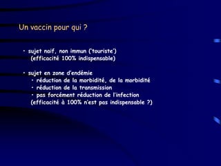 Un vaccin pour qui ?


 • sujet naif, non immun (‘touriste’)
    (efficacité 100% indispensable)

 • sujet en zone d’endémie
    • réduction de la morbidité, de la morbidité
    • réduction de la transmission
    • pas forcément réduction de l’infection
    (efficacité à 100% n’est pas indispensable ?)
 