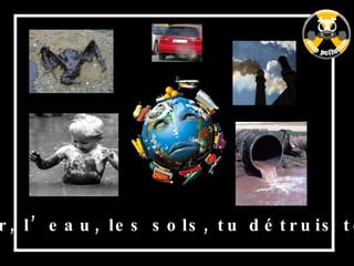 L’air, l’eau, les sols, tu détruis tout ! 
