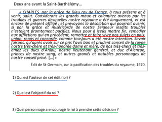 Deux ans avant la Saint-Barthélémy…
« CHARLES, par la grâce de Dieu roy de France, à tous présens et à
venir, salut. Considerans les grands maux et calamitez avenus par les
troubles et guerres desquelles nostre royaume a été longuement, et est
encore de présent affligé ; et prevoyans la désolation qui pourroit avenir,
si par la grâce et miséricorde de nostre Seigneur lesdits troubles
n’estoient promtement pacifiez. Nous pour à iceux mettre fin, remédier
aux afflictions qui en procèdent, remettre et faire vivre nos sujets en paix,
union, repos et concorde, comme tousjours a été nostre intention. Savoir
faisons, qu’après avoir sur ce pris l’avis bon et prudent conseil de la royne
nostre très-chère et très-honorée dame et mère, de nos très-chers et très-
amez les ducs d’Anjou, nostre lieutenant général, et duc d’Alencon,
princes de nostre sang, et autres grands et notables personnages de
nostre conseil privé. […]»
Édit de St-Germain, sur la pacification des troubles du royaume, 1570.
1) Qui est l’auteur de cet édit (loi) ?
2) Quel est l’objectif du roi ?
3) Quel personnage a encouragé le roi à prendre cette décision ?
 