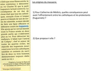 Les origines du massacre.
1) Pour Catherine de Médicis, quelles conséquences peut
avoir l’affrontement entre les catholiques et les protestants
(huguenots) ?
2) Que propose-t-elle ?
 
