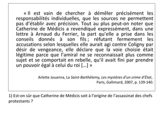 « Il est vain de chercher à démêler précisément les
responsabilités individuelles, que les sources ne permettent
pas d’établir avec précision. Tout au plus peut-on noter que
Catherine de Médicis a revendiqué expressément, dans une
lettre à Arnaud du Ferrier, la part qu’elle a prise dans les
conseils donnés à son fils ; réfutant fermement les
accusations selon lesquelles elle aurait agi contre Coligny par
désir de vengeance, elle déclare que la voie choisie était
légitime parce que l’amiral ne se reconnaissait plus comme
sujet et se comportait en rebelle, qu’il avait fini par prendre
un pouvoir égal à celui du roi […] »
Arlette Jouanna, La Saint-Barthélemy, Les mystères d’un crime d’État,
Paris, Gallimard, 2007, p. 139-140.
1) Est-on sûr que Catherine de Médicis soit à l’origine de l’assassinat des chefs
protestants ?
 