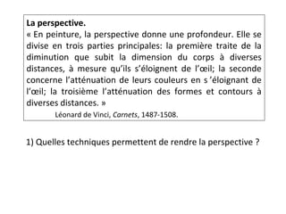 La perspective.
« En peinture, la perspective donne une profondeur. Elle se
divise en trois parties principales: la première traite de la
diminution que subit la dimension du corps à diverses
distances, à mesure qu’ils s’éloignent de l’œil; la seconde
concerne l’atténuation de leurs couleurs en s ’éloignant de
l’œil; la troisième l’atténuation des formes et contours à
diverses distances. »
Léonard de Vinci, Carnets, 1487-1508.
1) Quelles techniques permettent de rendre la perspective ?
 