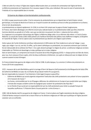 L’idée est celle d’un retour à l’Eglise des origines débarrassées dans un contexte de contestation de l’Eglise de Rome.
La Réforme protestante est l’expression d’un nouveau rapport à Dieu, plus individuel. Elle ouvre la voie à l’autonomie de
l’individu et à sa responsabilité dans le monde.
3) Guerres de religion et territorialisation confessionnelle.
En 1520, le pape excommunie Luther. C’est la naissance du protestantisme qui se répand dans le Saint Empire romain
germanique, en Europe du Nord et en France car il reçoit le soutien de nombreux princes et villes qui protestent en sa faveur,
d’où le nom de protestants.
Le protestantisme se répand rapidement. En 1534, le roi Henri VIII rompt avec le pape et fonde l’anglicanisme.
En France, Jean Calvin développe une réforme encore plus radicale basée sur la prédestination (idée que Dieu choisit les
hommes destinés au paradis et à l’enfer, sans que ces derniers ne puissent rien faire => absence de livre-arbitre.
En s’opposant à la conception hiérarchique de l’Église, la Réforme oblige celle-ci à se réformer elle-même => C’est la Contre-
Réforme. Le concile de Trente (1545-1563) prévoit une meilleure formation des prêtres mais réaffirme le dogme, la discipline
et l’autorité de l’Eglise. C’est la rupture avec le protestantisme qui devient une religion à part entière.
Cette rupture de l’unité chrétienne contribue indirectement à l’affirmation de l’Etat moderne en vertu de l’adage « cujus
regio, ejus religio » (un roi, une foi). En effet,, qu’ils soient catholiques ou protestants, les souverains estiment que l’unité de
foi est indissociable de la cohésion de l’Etat => les sujets doivent partager la religion du prince. La tolérance religieuse est donc
impensable car l’hérésie est davantage un enjeu politique qu’un enjeu religieux.
Dans le Saint-Empire, un compromis est trouvé à l’occasion de la Paix d’Augsbourg (1555) => chaque prince est libre de choisir,
pour eux, leurs vassaux et leurs sujets, entre les deux confessions chrétiennes. Les sujets en désaccord avec la religion de leur
suzerain avaient le droit d’émigrer.
En France éclatent des guerres de religion entre 1562 et 1598. A cette époque, il y a environ 2 millions de protestants en
France (10 % de la population).
1572 : massacre de la saint-Barthélémy après le mariage d’Henri de Navarre (chef protestant) et de Marguerite de Valois (fille
de Catherine de Médicis et sœur du roi Charles IX) qui devait mettre fin aux guerres.
Qui est responsable du massacre ? Les historiens s’interrogent toujours aujourd’hui.
- Catherine de Médicis qui aurait organisé uniquement l’exécution des chefs protestants sans prévoir la fureur populaire
et le massacre de masse ?
- Les Guises, commandités par le roi d’Espagne, défenseur du catholicisme en Europe et qui voulait éviter que Coligny
n’envoie des troupes se battre contre les Espagnols pour soutenir les protestants des Pays-Bas ?
- Le roi Charles IX qui aurait pris la responsabilité de tuer les chefs protestants pour éviter au peuple français de
nouvelles souffrances ? L’historien Denis Crouzet parle de « crime d’amour ».
1598 : Edit de Nantes met fin aux guerres de religion en France. Il met en place une fragile coexistence des deux religions.
L’Edit de Nantes marque la victoire de la raison d’Etat sur les divisions religieuses et l’idée que la politique et l’Eglise peuvent
coexister sans se confondre.
 