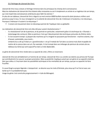 3) L’héritage de Léonard de Vinci.
Léonard de Vinci nous a laissé un héritage immense dans les principaux les champs de la connaissance.
Mais les réalisations de Léonard de Vinci étaient-elles innovantes ou est-il simplement un artiste et un ingénieur de son temps,
qui s’est inspiré des connaissances antérieures pour bâtir les siennes ?
En plus de ses tableaux, Léonard de Vinci a légué à sa mort environ 6000 feuillets manuscrits dont plusieurs milliers sont
parvenus jusqu’à nous. Ils nous renseignent sur la volonté de Léonard de Vinci de s’intéresser à l’anatomie, à la mécanique...
Pourquoi s’intéresse-t-il autant à la mécanique ?
 L’univers est mouvement donc la mécanique permet de l’expliquer dans sa globalité.
Les réalisations de Léonard de Vinci ont-elles été pour autant révolutionnaires ?
- Il a révolutionné l’art de la peinture, et du portrait en particulier, notamment grâce à la technique du « Sfumato »
(estompage des contours). Mais sa peinture n’est que l’aboutissement des techniques picturales du XVème siècle.
- Il s’est souvent trompé. La plupart des machines qu’il a imaginé ne pouvaient pas fonctionner : machine volante, char
d’assaut, automobile, sous-marin…
Umberto Eco a dit qu’il était un « grand bricoleur » et qu’il mettait de l’art dans sa science mais était incapable de
mettre de la science dans son art. Par exemple, il s’est trompé dans ses mélanges de peinture de certains de ses
tableaux (La Cène) qui sont aujourd’hui dans un état déplorable.
Le génie de Léonard de Vinci réside dans sa capacité de créer, d’être un visionnaire.
Léonard de Vinci est véritablement un homme de son temps. Léonard de Vinci a su vendre ses talents aux princes de l’Europe
qui contribuèrent à lui assurer sa propre promotion. Mais sa postérité s’explique autant par son génie et sa capacité créatrice,
bien que celles-ci s’inscrivent dans les possibilités techniques et les mentalités de son temps, que par sa capacité à la faire
fructifier.
Il a aussi forgé sa propre légende=> Autoportrait : se dessine sous les traits d’Aristote, plus vieux qu’il ne l’est et avec une
barbe qu’il n’a probablement pas.
Image du génie s’est construite progressivement => toile de Ménageot.
 