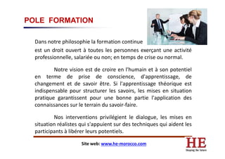 POLE FORMATION
Dans notre philosophie la formation continue
est un droit ouvert à toutes les personnes exerçant une activité
professionnelle, salariée ou non; en temps de crise ou normal.
Notre vision est de croire en l'humain et à son potentiel
en terme de prise de conscience, d'apprentissage, deen terme de prise de conscience, d'apprentissage, de
changement et de savoir être. Si l'apprentissage théorique est
indispensable pour structurer les savoirs, les mises en situation
pratique garantissent pour une bonne partie l'application des
connaissances sur le terrain du savoir-faire.
Nos interventions privilégient le dialogue, les mises en
situation réalistes qui s'appuient sur des techniques qui aident les
participants à libérer leurs potentiels.
Site web: www.he-morocco.com
 