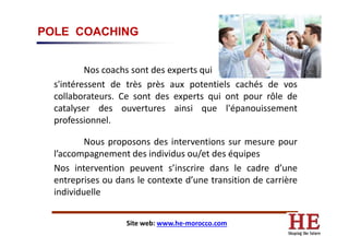 POLE COACHING
Nos coachs sont des experts qui
s'intéressent de très près aux potentiels cachés de vos
collaborateurs. Ce sont des experts qui ont pour rôle de
catalyser des ouvertures ainsi que l'épanouissement
professionnel.professionnel.
Nous proposons des interventions sur mesure pour
l’accompagnement des individus ou/et des équipes
Nos intervention peuvent s’inscrire dans le cadre d’une
entreprises ou dans le contexte d’une transition de carrière
individuelle
Site web: www.he-morocco.com
 