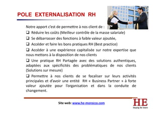 POLE EXTERNALISATION RH
Notre apport c’est de permettre à nos client de :
Réduire les coûts (Meilleur contrôle de la masse salariale)
Se débarrasser des fonctions à faible valeur ajoutée,
Accéder et faire les bons pratiques RH (Best practice)
Accéder à une expérience capitalisée sur notre expertise que
nous mettons à la disposition de nos clientsnous mettons à la disposition de nos clients
Une pratique RH Partagée avec des solutions authentiques,
adaptées aux spécificités des problématiques de nos clients
(Solutions sur mesure)
Permettre à nos clients de se focaliser sur leurs activités
principales et d’avoir une entité RH « Business Partner » à forte
valeur ajoutée pour l’organisation et dans la conduite de
changement.
Site web: www.he-morocco.com
 