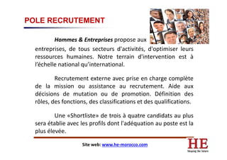 POLE RECRUTEMENT
Hommes & Entreprises propose aux
entreprises, de tous secteurs d'activités, d'optimiser leurs
ressources humaines. Notre terrain d'intervention est à
l’échelle national qu’international.
Recrutement externe avec prise en charge complèteRecrutement externe avec prise en charge complète
de la mission ou assistance au recrutement. Aide aux
décisions de mutation ou de promotion. Définition des
rôles, des fonctions, des classifications et des qualifications.
Une «Shortliste» de trois à quatre candidats au plus
sera établie avec les profils dont l'adéquation au poste est la
plus élevée.
Site web: www.he-morocco.com
 