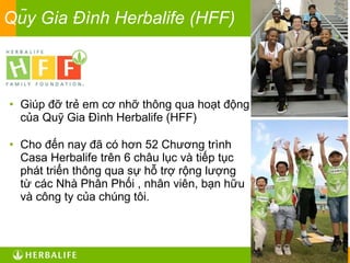 Qũy Gia Đình Herbalife (HFF) Giúp đỡ trẻ em cơ nhỡ thông qua hoạt động của Quỹ Gia Đình Herbalife (HFF) Cho đến nay đã có hơn 52 Chương trình Casa Herbalife trên 6 châu lục và tiếp tục phát triển thông qua sự hỗ trợ rộng lượng từ các Nhà Phân Phối , nhân viên, bạn hữu và công ty của chúng tôi. 