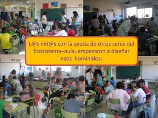 L@s niñ@s con la ayuda de otros seres del
Ecosistema–aula, empezaron a diseñar
esos homínidos.
 