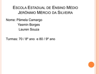ESCOLA ESTADUAL DE ENSINO MÉDIO
      JERÔNIMO MÉRCIO DA SILVEIRA
Nome: Pâmela Camargo
       Yasmin Borges
        Lauren Souza

Turmas: 70 / 8º ano e 80 / 9º ano
 