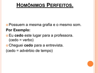 HOMÔNIMOS PERFEITOS.


 Possuem   a mesma grafia e o mesmo som.
Por Exemplo:
 Eu cedo este lugar para a professora.
  (cedo = verbo)
 Cheguei cedo para a entrevista.

(cedo = advérbio de tempo)
 