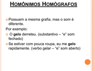 HOMÔNIMOS HOMÓGRAFOS

 Possuem   a mesma grafia, mas o som é
  diferente.
Por exemplo:
 O gelo derreteu. (substantivo – “e” som
  fechado)
 Se estiver com pouca roupa, eu me gelo
  rapidamente. (verbo gelar – “e” som aberto)
 