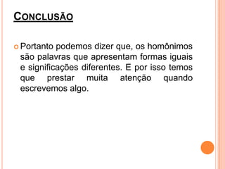 CONCLUSÃO

 Portanto podemos dizer que, os homônimos
 são palavras que apresentam formas iguais
 e significações diferentes. E por isso temos
 que prestar muita atenção quando
 escrevemos algo.
 