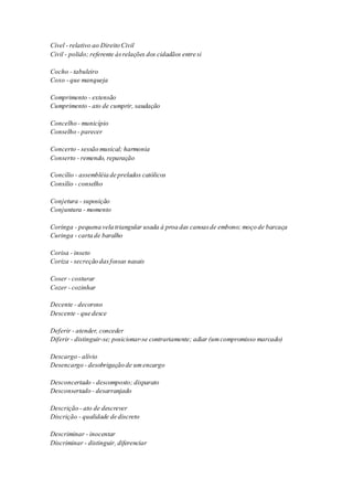 Cível - relativo ao Direito Civil 
Civil - polido; referente às relações dos cidadãos entre si 
Cocho - tabuleiro 
Coxo - que manqueja 
Comprimento - extensão 
Cumprimento - ato de cumprir, saudação 
Concelho - município 
Conselho - parecer 
Concerto - sessão musical; harmonia 
Conserto - remendo, reparação 
Concílio - assembléia de prelados católicos 
Consílio - conselho 
Conjetura - suposição 
Conjuntura - momento 
Coringa - pequena vela triangular usada à proa das canoas de embono; moço de barcaça 
Curinga - carta de baralho 
Corisa - inseto 
Coriza - secreção das fossas nasais 
Coser - costurar 
Cozer - cozinhar 
Decente - decoroso 
Descente - que desce 
Deferir - atender, conceder 
Diferir - distinguir-se; posicionar-se contrariamente; adiar (um compromisso marcado) 
Descargo - alívio 
Desencargo - desobrigação de um encargo 
Desconcertado - descomposto; disparato 
Desconsertado - desarranjado 
Descrição - ato de descrever 
Discrição - qualidade de discreto 
Descriminar - inocentar 
Discriminar - distinguir, diferenciar 
 