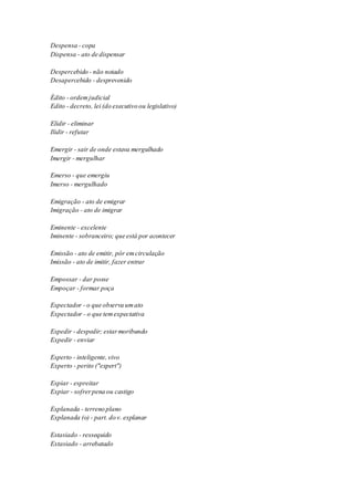 Despensa - copa 
Dispensa - ato de dispensar 
Despercebido - não notado 
Desapercebido - desprevenido 
Édito - ordem judicial 
Edito - decreto, lei (do executivo ou legislativo) 
Elidir - eliminar 
Ilidir - refutar 
Emergir - sair de onde estava mergulhado 
Imergir - mergulhar 
Emerso - que emergiu 
Imerso - mergulhado 
Emigração - ato de emigrar 
Imigração - ato de imigrar 
Eminente - excelente 
Iminente - sobranceiro; que está por acontecer 
Emissão - ato de emitir, pôr em circulação 
Imissão - ato de imitir, fazer entrar 
Empossar - dar posse 
Empoçar - formar poça 
Espectador - o que observa um ato 
Expectador - o que tem expectativa 
Espedir - despedir; estar moribundo 
Expedir - enviar 
Esperto - inteligente, vivo 
Experto - perito ("expert") 
Espiar - espreitar 
Expiar - sofrer pena ou castigo 
Esplanada - terreno plano 
Explanada (o) - part. do v. explanar 
Estasiado - ressequido 
Extasiado - arrebatado 
 