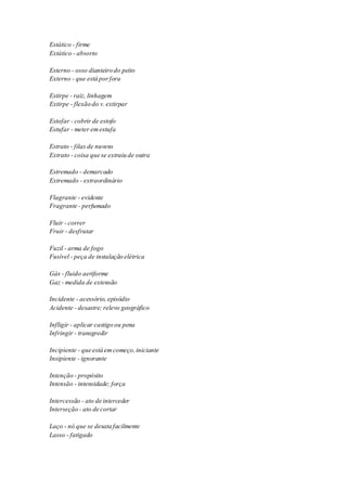 Estático - firme 
Extático - absorto 
Esterno - osso dianteiro do peito 
Externo - que está por fora 
Estirpe - raiz, linhagem 
Extirpe - flexão do v. extirpar 
Estofar - cobrir de estofo 
Estufar - meter em estufa 
Estrato - filas de nuvens 
Extrato - coisa que se extraiu de outra 
Estremado - demarcado 
Extremado - extraordinário 
Flagrante - evidente 
Fragrante - perfumado 
Fluir - correr 
Fruir - desfrutar 
Fuzil - arma de fogo 
Fusível - peça de instalação elétrica 
Gás - fluido aeriforme 
Gaz - medida de extensão 
Incidente - acessório, episódio 
Acidente - desastre; relevo geográfico 
Infligir - aplicar castigo ou pena 
Infringir - transgredir 
Incipiente - que está em começo, iniciante 
Insipiente - ignorante 
Intenção - propósito 
Intensão - intensidade; força 
Intercessão - ato de interceder 
Interseção - ato de cortar 
Laço - nó que se desata facilmente 
Lasso - fatigado 
 