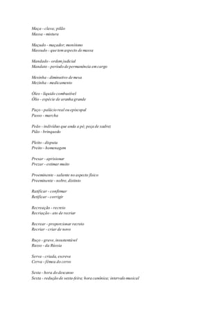 Maça - clava; pilão 
Massa - mistura 
Maçudo - maçador; monótono 
Massudo - que tem aspecto de massa 
Mandado - ordem judicial 
Mandato - período de permanência em cargo 
Mesinha - diminutivo de mesa 
Mezinha - medicamento 
Óleo - líquido combustível 
Ólio - espécie de aranha grande 
Paço - palácio real ou episcopal 
Passo - marcha 
Peão - indivíduo que anda a pé; peça de xadrez 
Pião - brinquedo 
Pleito - disputa 
Preito - homenagem 
Presar - aprisionar 
Prezar - estimar muito 
Proeminente - saliente no aspecto físico 
Preeminente - nobre, distinto 
Ratificar - confirmar 
Retificar - corrigir 
Recreação - recreio 
Recriação - ato de recriar 
Recrear - proporcionar recreio 
Recriar - criar de novo 
Ruço - grave, insustentável 
Russo - da Rússia 
Serva - criada, escreva 
Cerva - fêmea do cervo 
Sesta - hora do descanso 
Sexta - redução de sexta-feira; hora canônica; intervalo musical 
 