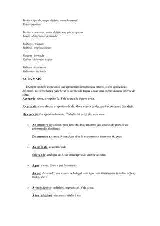 Tacha - tipo de prego; defeito; mancha moral 
Taxa - imposto 
Tachar - censurar, notar defeito em; pôr prego em 
Taxar - determinar a taxa de 
Tráfego - trânsito 
Tráfico - negócio ilícito 
Viagem - jornada 
Viajem - do verbo viajar 
Vultoso - volumoso 
Vultuoso - inchado 
SAIBA MAIS 
Existem também expressões que apresentam semelhanças entre si, e têm significação 
diferente. Tal semelhança pode levar os utentes da língua a usar uma expressão uma em vez de 
outra. 
Acerca de: sobre, a respeito de. Fala acerca de alguma coisa. 
A cerca de: a uma distância aproximada de. Mora a cerca de dez quadras do centro da cidade. 
Há cerca de: faz aproximadamente. Trabalha há cerca de cinco anos. 
 Ao encontro de: a favor, para junto de. Ir ao encontro dos anseios do povo. Ir ao 
encontro dos familiares. 
De encontro a: contra. As medidas vêm de encontro aos interesses do povo. 
 Ao invés de: ao contrário de 
Em vez de: em lugar de. Usar uma expressão em vez de outra. 
 A par: ciente. Estou a par do assunto. 
Ao par: de acordo com a convenção legal, sem ágio, sem abatimentos (câmbio, ações, 
títulos, etc.). 
 À-toa (adjetivo): ordinário, imprestável. Vida à-toa. 
À toa (advérbio): sem rumo. Andar à toa. 
 