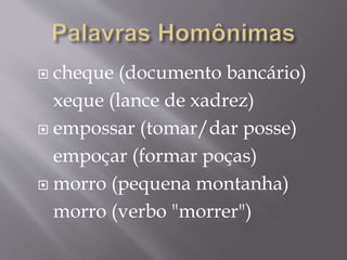  cheque (documento bancário)
xeque (lance de xadrez)
 empossar (tomar/dar posse)
empoçar (formar poças)
 morro (pequena montanha)
morro (verbo "morrer")
 