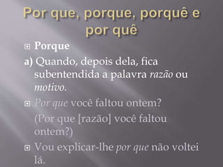  Porque
a) Quando, depois dela, fica
subentendida a palavra razão ou
motivo.
 Por que você faltou ontem?
(Por que [razão] você faltou
ontem?)
 Vou explicar-lhe por que não voltei
lá.
 