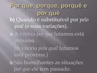 b) Quando é substituível por pelo
qual (e suas variações).
 A vitória por que lutamos está
próxima.
(A vitória pela qual lutamos
está próxima.)
 São humilhantes as situações
por que ele tem passado.
 