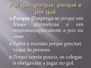  Porque (Emprega-se porque em
frases afirmativas e em
respostas;equivalente a pois ou
como.
 Faltei à reunião porque precisei
viajar às pressas.
 Porque corria pouco, os colegas
o obrigavam a jogar no gol.
 