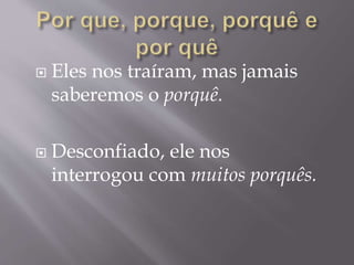  Eles nos traíram, mas jamais
saberemos o porquê.
 Desconfiado, ele nos
interrogou com muitos porquês.
 
